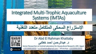 Integrated Multi-Trophic Aquaculture
Systems (IMTAs)
Dr Abd El Rahman Khattaby
‫د‬
.
‫خطابى‬ ‫أحمد‬ ‫عبدالرحمن‬
Senior Researcher at Central Laboratory for Aquaculture Research, ARC, Egypt
+201009016959 | a.a.khattaby@gmail.com | WhatsApp: +201009016959
‫التغذية‬ ‫متعدد‬ ‫المتكامل‬ ‫السمكى‬ ‫اإلستزراع‬
 