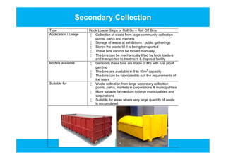 Secondary Collection
Type Hook Loader Skips or Roll On – Roll Off Bins
Application / Usage  Collection of waste from large community collection
points, parks and markets
 Storage of waste at exhibitions / public gatherings
 Stores the waste till it is being transported
 These bins can not be moved manually
 The bins can be mechanically lifted by hook loaders
and transported to treatment & disposal facility
Models available  Generally these bins are made of MS with rust proof
painting
 The bins are available in 9 to 40m3
capacity
 The bins can be fabricated to suit the requirements of
the users
Suitable for  Waste collection from large secondary collection
points, parks, markets in corporations & municipalities
 More suitable for medium to large municipalities and
corporations
 Suitable for areas where very large quantity of waste
is accumulated
Type Hook Loader Skips or Roll On – Roll Off Bins
Application / Usage  Collection of waste from large community collection
points, parks and markets
 Storage of waste at exhibitions / public gatherings
 Stores the waste till it is being transported
 These bins can not be moved manually
 The bins can be mechanically lifted by hook loaders
and transported to treatment & disposal facility
Models available  Generally these bins are made of MS with rust proof
painting
 The bins are available in 9 to 40m3
capacity
 The bins can be fabricated to suit the requirements of
the users
Suitable for  Waste collection from large secondary collection
points, parks, markets in corporations & municipalities
 More suitable for medium to large municipalities and
corporations
 Suitable for areas where very large quantity of waste
is accumulated
 