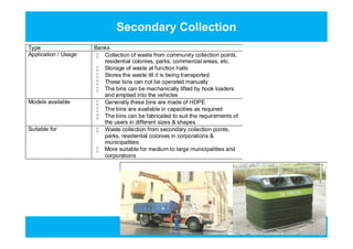 Secondary Collection
Type Banks
Application / Usage  Collection of waste from community collection points,
residential colonies, parks, commercial areas, etc.
 Storage of waste at function halls
 Stores the waste till it is being transported
 These bins can not be operated manually
 The bins can be mechanically lifted by hook loaders
and emptied into the vehicles
Models available  Generally these bins are made of HDPE
 The bins are available in capacities as required
 The bins can be fabricated to suit the requirements of
the users in different sizes & shapes
Suitable for  Waste collection from secondary collection points,
parks, residential colonies in corporations &
municipalities
 More suitable for medium to large municipalities and
corporations
Type Banks
Application / Usage  Collection of waste from community collection points,
residential colonies, parks, commercial areas, etc.
 Storage of waste at function halls
 Stores the waste till it is being transported
 These bins can not be operated manually
 The bins can be mechanically lifted by hook loaders
and emptied into the vehicles
Models available  Generally these bins are made of HDPE
 The bins are available in capacities as required
 The bins can be fabricated to suit the requirements of
the users in different sizes & shapes
Suitable for  Waste collection from secondary collection points,
parks, residential colonies in corporations &
municipalities
 More suitable for medium to large municipalities and
corporations
 