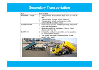 Secondary Transportation
Type Hook Loaders
Application / Usage  Transportation of hook loader skips or roll on – roll off
bins
 Transportation of waste to long distances
 Transportation of bulk waste, garden waste,
construction & demolition waste
Models available  Various manufactures available providing the vehiclle
to suit the requirement
 Generally used hook loaders are 16ton or 25ton
chassis with hook lifts
Suitable for  Suitable for medium municipalities and corporations
for transportation of waste
 The system is suitable for transportation of high
density bulky waste
Type Hook Loaders
Application / Usage  Transportation of hook loader skips or roll on – roll off
bins
 Transportation of waste to long distances
 Transportation of bulk waste, garden waste,
construction & demolition waste
Models available  Various manufactures available providing the vehiclle
to suit the requirement
 Generally used hook loaders are 16ton or 25ton
chassis with hook lifts
Suitable for  Suitable for medium municipalities and corporations
for transportation of waste
 The system is suitable for transportation of high
density bulky waste
 