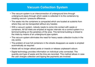 Vacuum Collection System
• The vacuum system is an interconnection of underground bins through
underground pipes through which waste is collected in to the containers by
creating vaccum / pressure difference.
• The waste into the containers is compacted which are located at outskirts from
where they can be transported without any hassles
• With a vacuum system, nobody needs to come into contact with waste or
containers. All full inlets are emptied at regular intervals via a control system in a
terminal building on the periphery of the area. This terminal building is linked to
the inlets by means of an underground pipe system.
• The vacuum system eliminates the need for heavy waste collection trucks in the
city centre.
• The problem of over-full containers in the streets disappears as waste is emptied
automatically as required
• Waste will no longer attract pests or insects or release unpleasant odours
• Digital technology provides information on individual units connected. The
quantity and type of waste and the time are recorded. This method allows in case
the user charges collection and tipping fee payments are involved
• The vacuum system is an interconnection of underground bins through
underground pipes through which waste is collected in to the containers by
creating vaccum / pressure difference.
• The waste into the containers is compacted which are located at outskirts from
where they can be transported without any hassles
• With a vacuum system, nobody needs to come into contact with waste or
containers. All full inlets are emptied at regular intervals via a control system in a
terminal building on the periphery of the area. This terminal building is linked to
the inlets by means of an underground pipe system.
• The vacuum system eliminates the need for heavy waste collection trucks in the
city centre.
• The problem of over-full containers in the streets disappears as waste is emptied
automatically as required
• Waste will no longer attract pests or insects or release unpleasant odours
• Digital technology provides information on individual units connected. The
quantity and type of waste and the time are recorded. This method allows in case
the user charges collection and tipping fee payments are involved
 