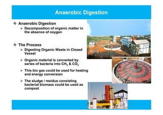 Anaerobic Digestion
 Anaerobic Digestion
 Decomposition of organic matter in
the absence of oxygen
 The Process
 Digesting Organic Waste in Closed
Vessel
 Organic material is converted by
series of bacteria into CH4 & CO2
 This bio gas could be used for heating
and energy conversion
 The sludge / residue consisting
bacterial biomass could be used as
compost
 Anaerobic Digestion
 Decomposition of organic matter in
the absence of oxygen
 The Process
 Digesting Organic Waste in Closed
Vessel
 Organic material is converted by
series of bacteria into CH4 & CO2
 This bio gas could be used for heating
and energy conversion
 The sludge / residue consisting
bacterial biomass could be used as
compost
 