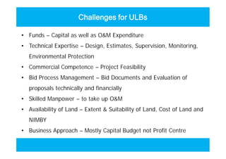 Challenges for ULBs
• Funds – Capital as well as O&M Expenditure
• Technical Expertise – Design, Estimates, Supervision, Monitoring,
Environmental Protection
• Commercial Competence – Project Feasibility
• Bid Process Management – Bid Documents and Evaluation of
proposals technically and financially
• Skilled Manpower – to take up O&M
• Availability of Land – Extent & Suitability of Land, Cost of Land and
NIMBY
• Business Approach – Mostly Capital Budget not Profit Centre
• Funds – Capital as well as O&M Expenditure
• Technical Expertise – Design, Estimates, Supervision, Monitoring,
Environmental Protection
• Commercial Competence – Project Feasibility
• Bid Process Management – Bid Documents and Evaluation of
proposals technically and financially
• Skilled Manpower – to take up O&M
• Availability of Land – Extent & Suitability of Land, Cost of Land and
NIMBY
• Business Approach – Mostly Capital Budget not Profit Centre
 