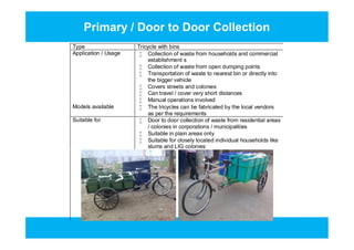 Primary / Door to Door Collection
Type Tricycle with bins
Application / Usage  Collection of waste from households and commercial
establishment s
 Collection of waste from open dumping points
 Transportation of waste to nearest bin or directly into
the bigger vehicle
 Covers streets and colonies
 Can travel / cover very short distances
 Manual operations involved
Models available  The tricycles can be fabricated by the local vendors
as per the requirements
Suitable for  Door to door collection of waste from residential areas
/ colonies in corporations / municipalities
 Suitable in plain areas only
 Suitable for closely located individual households like
slums and LIG colonies
Type Tricycle with bins
Application / Usage  Collection of waste from households and commercial
establishment s
 Collection of waste from open dumping points
 Transportation of waste to nearest bin or directly into
the bigger vehicle
 Covers streets and colonies
 Can travel / cover very short distances
 Manual operations involved
Models available  The tricycles can be fabricated by the local vendors
as per the requirements
Suitable for  Door to door collection of waste from residential areas
/ colonies in corporations / municipalities
 Suitable in plain areas only
 Suitable for closely located individual households like
slums and LIG colonies
 