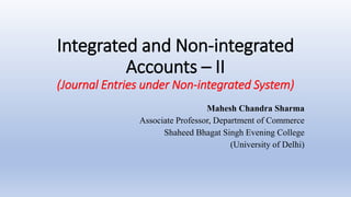 Integrated and Non-integrated
Accounts – II
(Journal Entries under Non-integrated System)
Mahesh Chandra Sharma
Associate Professor, Department of Commerce
Shaheed Bhagat Singh Evening College
(University of Delhi)
 