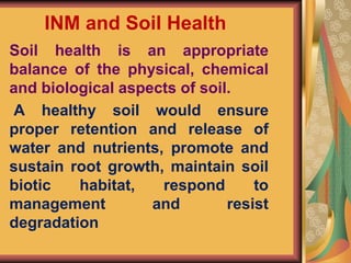 INM and Soil Health
Soil health is an appropriate
balance of the physical, chemical
and biological aspects of soil.
A healthy soil would ensure
proper retention and release of
water and nutrients, promote and
sustain root growth, maintain soil
biotic habitat, respond to
management and resist
degradation
 