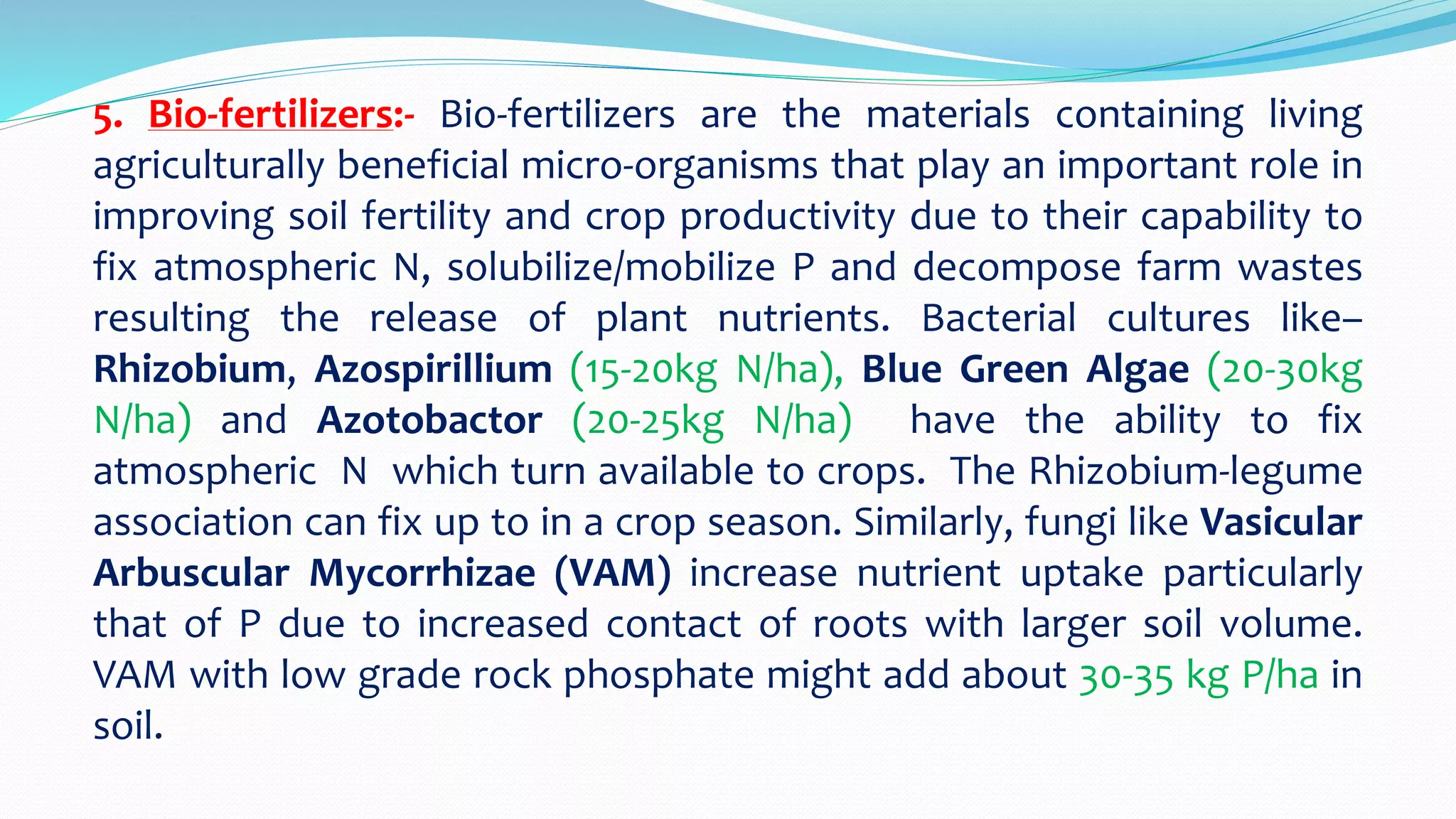 5. Bio-fertilizers:- Bio-fertilizers are the materials containing living
agriculturally beneficial micro-organisms that play an important role in
improving soil fertility and crop productivity due to their capability to
fix atmospheric N, solubilize/mobilize P and decompose farm wastes
resulting the release of plant nutrients. Bacterial cultures like–
Rhizobium, Azospirillium (15-20kg N/ha), Blue Green Algae (20-30kg
N/ha) and Azotobactor (20-25kg N/ha) have the ability to fix
atmospheric N which turn available to crops. The Rhizobium-legume
association can fix up to in a crop season. Similarly, fungi like Vasicular
Arbuscular Mycorrhizae (VAM) increase nutrient uptake particularly
that of P due to increased contact of roots with larger soil volume.
VAM with low grade rock phosphate might add about 30-35 kg P/ha in
soil.
 