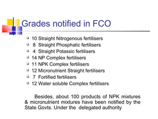 Grades notified in FCO
 10 Straight Nitrogenous fertilisers
 8 Straight Phosphatic fertilisers
 4 Straight Potassic fertilisers
 14 NP Complex fertilisers
 11 NPK Complex fertilisers
 12 Micronutrient Straight fertilisers
 7 Fortified fertilisers
 12 Water soluble Complex fertilisers
Besides, about 100 products of NPK mixtures
& micronutrient mixtures have been notified by the
State Govts. Under the delegated authority
 