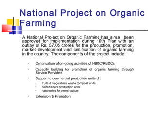 National Project on Organic
Farming
A National Project on Organic Farming has since been
approved for implementation during 10th Plan with an
outlay of Rs. 57.05 crores for the production, promotion,
market development and certification of organic farming
in the country. The components of the project include:

Continuation of on-going activities of NBDC/RBDCs

Capacity building for promotion of organic farming through
Service Providers.

Support to commercial production units of :
• fruits & vegetables waste compost units
• biofertilizers production units
• hatcheries for vermi-culture
 Extension & Promotion
 