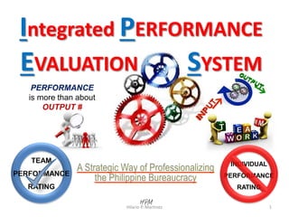 PERFORMANCE
is more than about
OUTPUT #
Integrated PERFORMANCE
EVALUATION SYSTEM
A Strategic Way of Professionalizing
the Philippine Bureaucracy
1Hilario P. Martinez
INDIVIDUAL
PERFORMANCE
RATING
A C T I O N S I N P R O C E S S E S
 