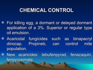 CHEMICAL CONTROL

 For killing egg, a dormant or delayed dormant
  application of a 3%. Superior or regular type
  oil emulsion.
 Acaricidal fungicides such as binapacryl
  dinocap.     Propineb,   can    control  mite
  population.
 New acaricides: tebufenpyrad, fenazaquin,
  fenpyroximate.
 