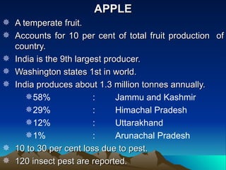 APPLE
 A temperate fruit.
 Accounts for 10 per cent of total fruit production of
  country.
 India is the 9th largest producer.
 Washington states 1st in world.
 India produces about 1.3 million tonnes annually.
     58%               :     Jammu and Kashmir
     29%               :     Himachal Pradesh
     12%               :     Uttarakhand
     1%                :     Arunachal Pradesh
 10 to 30 per cent loss due to pest.
 120 insect pest are reported.
 