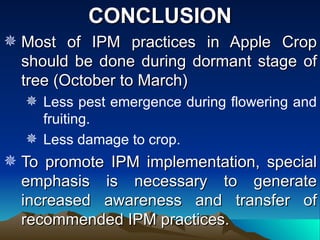 CONCLUSION
 Most of IPM practices in Apple Crop
  should be done during dormant stage of
  tree (October to March)
   Less pest emergence during flowering and
    fruiting.
   Less damage to crop.
 To promote IPM implementation, special
  emphasis is necessary to generate
  increased awareness and transfer of
  recommended IPM practices.
 
