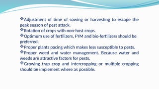 Adjustment of time of sowing or harvesting to escape the
peak season of pest attack.
Rotation of crops with non-host crops.
Optimum use of fertilizers, FYM and bio-fertilizers should be
preferred.
Proper plants pacing which makes less susceptible to pests.
Proper weed and water management. Because water and
weeds are attractive factors for pests.
Growing trap crop and intercropping or multiple cropping
should be implement where as possible.
 
