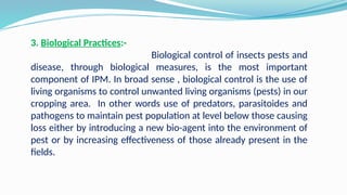 3. Biological Practices:-
Biological control of insects pests and
disease, through biological measures, is the most important
component of IPM. In broad sense , biological control is the use of
living organisms to control unwanted living organisms (pests) in our
cropping area. In other words use of predators, parasitoides and
pathogens to maintain pest population at level below those causing
loss either by introducing a new bio-agent into the environment of
pest or by increasing effectiveness of those already present in the
fields.
 