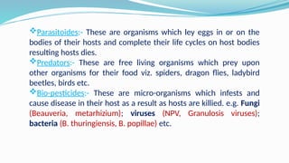 Parasitoides:- These are organisms which ley eggs in or on the
bodies of their hosts and complete their life cycles on host bodies
resulting hosts dies.
Predators:- These are free living organisms which prey upon
other organisms for their food viz. spiders, dragon flies, ladybird
beetles, birds etc.
Bio-pesticides:- These are micro-organisms which infests and
cause disease in their host as a result as hosts are killied. e.g. Fungi
(Beauveria, metarhizium); viruses (NPV, Granulosis viruses);
bacteria (B. thuringiensis, B. popillae) etc.
 