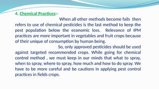 4. Chemical Practices:-
When all other methods become fails then
refers to use of chemical pesticides is the last method to keep the
pest population below the economic loss. Relevance of IPM
practices are more important in vegetables and fruit crops because
of their unique of consumption by human being.
So, only approved pesticides should be used
against targeted recommended crops. While going for chemical
control method , we must keep in our minds that what to spray,
when to spray, where to spray, how much and how to do spray. We
have to be more careful and be cautions in applying pest control
practices in fields crops.
 