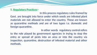 5. Regulatory Practices:-
In this process regulatory rules framed by
Govt. are brought into force under which seeds are infested plant
materials are not allowed to enter the country. These are known
as quarantine methods and are of two types i.e. domestic and
foreign quarantine.
In other words regulatory control refers
to the role played by government agencies in trying to stop the
entry or spread of pests into an area or into the country via
inspection, quarantine, destruction of infested material and other
methods.
 