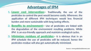 Advantages of IPM
1. Lower cost intervention:- Traditionally, the use of the
pesticides to control the pest would become costly. Wherever, the
application of different IPM techniques would less financial
burden and more sustainable with long lasting effects.
2. Benefits to environment:- Use of pesticides are linked with
the degradation of the environment resulting problems. While
IPM is an eco-friendly approach and maintain ecological cycles.
3. Minimizes residues of pesticides:- It is obvious that in an
IPM schedule the use of pesticides will be reduced, hence the
pesticides residue will also get automatically minimized.
Source:- www.publichealthnotes.com
 