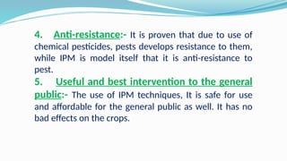 4. Anti-resistance:- It is proven that due to use of
chemical pesticides, pests develops resistance to them,
while IPM is model itself that it is anti-resistance to
pest.
5. Useful and best intervention to the general
public:- The use of IPM techniques, It is safe for use
and affordable for the general public as well. It has no
bad effects on the crops.
 