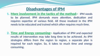 Disadvantages of IPM
1. More involvement in the tactics of the method:- IPM needs
to be planned. IPM demands more attention, dedication and
requires expertise of various field. All those involved in the IPM
needs to be educated and trained which often requires much time.
2. Time and Energy consuming:- Application of IPM and expected
results of intervention may take long time to be achieved. As IPM
strategies differs from the region to region, a separate plan is
required for each region. So, it takes to much time and energy
consuming.
 