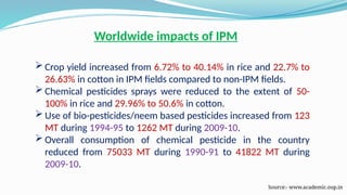 Worldwide impacts of IPM
 Crop yield increased from 6.72% to 40.14% in rice and 22.7% to
26.63% in cotton in IPM fields compared to non-IPM fields.
 Chemical pesticides sprays were reduced to the extent of 50-
100% in rice and 29.96% to 50.6% in cotton.
 Use of bio-pesticides/neem based pesticides increased from 123
MT during 1994-95 to 1262 MT during 2009-10.
 Overall consumption of chemical pesticide in the country
reduced from 75033 MT during 1990-91 to 41822 MT during
2009-10.
Source:- www.academic.oup.in
 