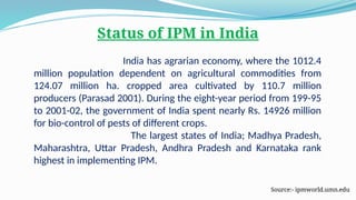 Status of IPM in India
India has agrarian economy, where the 1012.4
million population dependent on agricultural commodities from
124.07 million ha. cropped area cultivated by 110.7 million
producers (Parasad 2001). During the eight-year period from 199-95
to 2001-02, the government of India spent nearly Rs. 14926 million
for bio-control of pests of different crops.
The largest states of India; Madhya Pradesh,
Maharashtra, Uttar Pradesh, Andhra Pradesh and Karnataka rank
highest in implementing IPM.
Source:- ipmworld.umn.edu
 