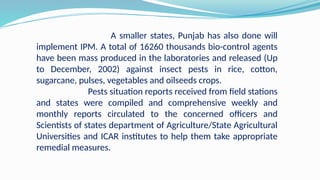 A smaller states, Punjab has also done will
implement IPM. A total of 16260 thousands bio-control agents
have been mass produced in the laboratories and released (Up
to December, 2002) against insect pests in rice, cotton,
sugarcane, pulses, vegetables and oilseeds crops.
Pests situation reports received from field stations
and states were compiled and comprehensive weekly and
monthly reports circulated to the concerned officers and
Scientists of states department of Agriculture/State Agricultural
Universities and ICAR institutes to help them take appropriate
remedial measures.
 
