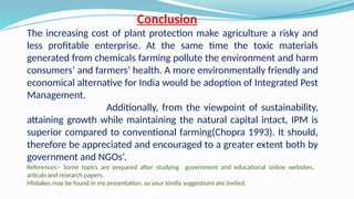 Conclusion
The increasing cost of plant protection make agriculture a risky and
less profitable enterprise. At the same time the toxic materials
generated from chemicals farming pollute the environment and harm
consumers’ and farmers’ health. A more environmentally friendly and
economical alternative for India would be adoption of Integrated Pest
Management.
Additionally, from the viewpoint of sustainability,
attaining growth while maintaining the natural capital intact, IPM is
superior compared to conventional farming(Chopra 1993). It should,
therefore be appreciated and encouraged to a greater extent both by
government and NGOs’.
References:- Some topics are prepared after studying government and educational online websites,
articals and research papers.
Mistakes may be found in my presentation, so your kindly suggestions are invited.
 