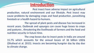 Introduction
Pest insect have adverse impact on agricultural
production, natural environment and our lifestyle. Pest insect may
cause problems by damaging crops and food production, parasitising
livestock or a health hazard to humans.
The spread of plant pests and disease has increased in
recent years. Outbreak and upsurges can cause huge losses to crops
and pastures , threatening the livelihoods of farmers and the food and
nutrition security in future time.
The crop losses due to insect pests in India are around
15.7% which accounts for the annual losses of 36 billion USD$
(Dhaliwal et al. 2015). Insects are becoming hungrier day by day due
to climate change.
 