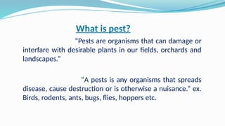 What is pest?
“Pests are organisms that can damage or
interfare with desirable plants in our fields, orchards and
landscapes.”
“A pests is any organisms that spreads
disease, cause destruction or is otherwise a nuisance.” ex.
Birds, rodents, ants, bugs, flies, hoppers etc.
 