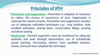 Principles of IPM
Prevention and suppression:- Prevention is adoption of measures
to reduce the chance of occurrence of pest. Suppression is
reducing the impact of pests. Prevention and suppression includes
use of adequate cultivation techniques e.g.– crop rotation, stale
seedbed technique, sowing dates, conservation tillage, pruning
and direct sowing.
Monitoring:- Harmful organisms must be monitored by adequate
methods and tools through observations, use of scientifically
sound warning, forecasting, advices from qualified advisors.
France, Denmark have adopted this technique.
Source:- www.publichealthnotes.com
 