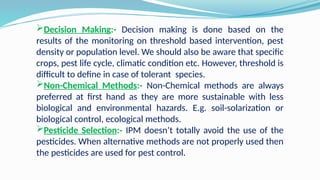 Decision Making:- Decision making is done based on the
results of the monitoring on threshold based intervention, pest
density or population level. We should also be aware that specific
crops, pest life cycle, climatic condition etc. However, threshold is
difficult to define in case of tolerant species.
Non-Chemical Methods:- Non-Chemical methods are always
preferred at first hand as they are more sustainable with less
biological and environmental hazards. E.g. soil-solarization or
biological control, ecological methods.
Pesticide Selection:- IPM doesn’t totally avoid the use of the
pesticides. When alternative methods are not properly used then
the pesticides are used for pest control.
 