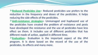 Reduced Pesticides Use:- Reduced pesticides use prefers to the
reduction in the frequency and doses of the pesticides. It helps
reducing the side effects of the pesticides.
Anti-resistance strategies:- Unmanaged and haphazard use of
the pesticides have created the problem of resistance and pests
have developed the resistance and the use of pesticides have less
effect on them. It includes use of different pesticides that has
different mode of action, applied in different time.
Evaluation:- Evaluation is the important aspect of the IPM
program. It is done based on the record of the use of the
pesticides, its effects and many more.
 