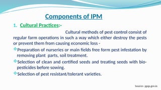 Components of IPM
1. Cultural Practices:-
Cultural methods of pest control consist of
regular farm operations in such a way which either destroy the pests
or prevent them from causing economic loss -
Preparation of nurseries or main fields free form pest infestation by
removing plant parts, soil treatment.
Selection of clean and certified seeds and treating seeds with bio-
pesticides before sowing.
Selection of pest resistant/tolerant varieties.
Source:- ppqs.gov.in
 