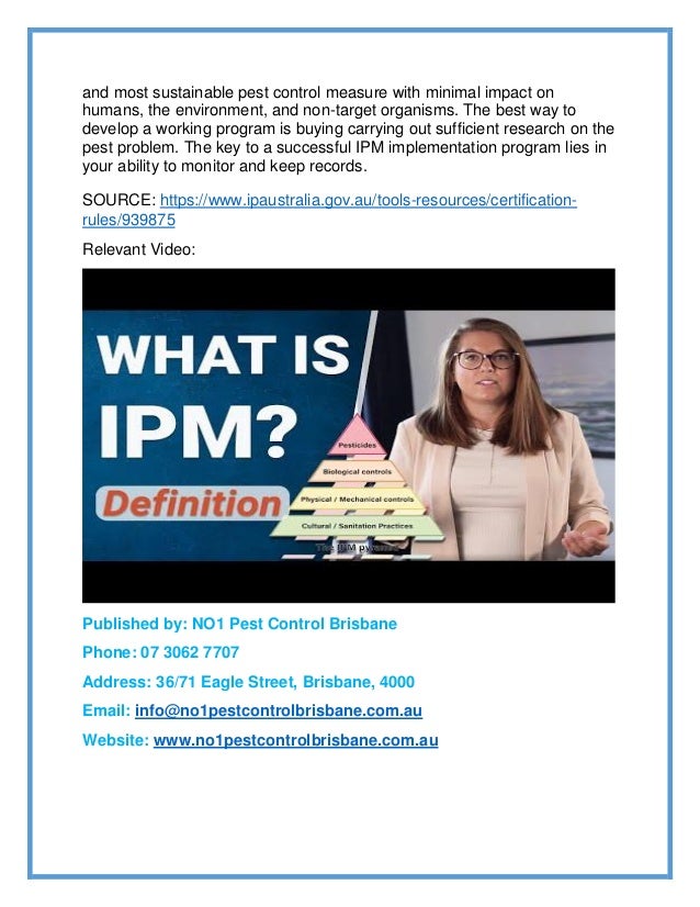 and most sustainable pest control measure with minimal impact on
humans, the environment, and non-target organisms. The best way to
develop a working program is buying carrying out sufficient research on the
pest problem. The key to a successful IPM implementation program lies in
your ability to monitor and keep records.
SOURCE: https://www.ipaustralia.gov.au/tools-resources/certification-
rules/939875
Relevant Video:
Published by: NO1 Pest Control Brisbane
Phone: 07 3062 7707
Address: 36/71 Eagle Street, Brisbane, 4000
Email: info@no1pestcontrolbrisbane.com.au
Website: www.no1pestcontrolbrisbane.com.au
 