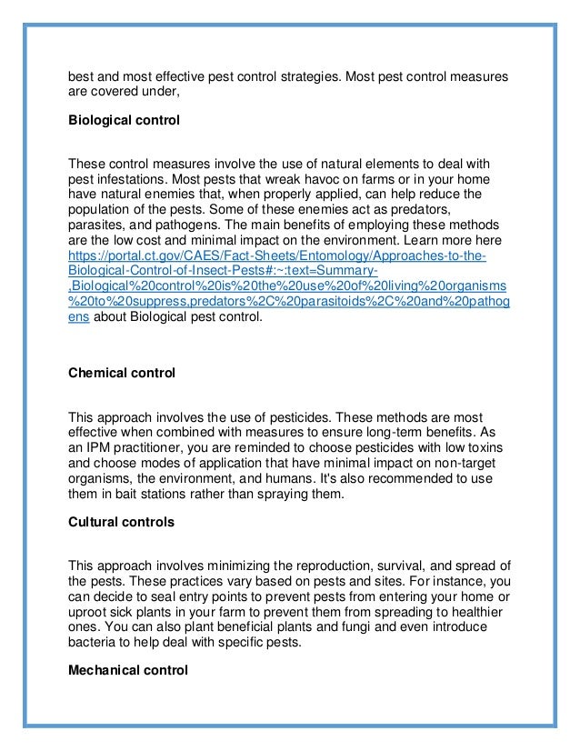 best and most effective pest control strategies. Most pest control measures
are covered under,
Biological control
These control measures involve the use of natural elements to deal with
pest infestations. Most pests that wreak havoc on farms or in your home
have natural enemies that, when properly applied, can help reduce the
population of the pests. Some of these enemies act as predators,
parasites, and pathogens. The main benefits of employing these methods
are the low cost and minimal impact on the environment. Learn more here
https://portal.ct.gov/CAES/Fact-Sheets/Entomology/Approaches-to-the-
Biological-Control-of-Insect-Pests#:~:text=Summary-
,Biological%20control%20is%20the%20use%20of%20living%20organisms
%20to%20suppress,predators%2C%20parasitoids%2C%20and%20pathog
ens about Biological pest control.
Chemical control
This approach involves the use of pesticides. These methods are most
effective when combined with measures to ensure long-term benefits. As
an IPM practitioner, you are reminded to choose pesticides with low toxins
and choose modes of application that have minimal impact on non-target
organisms, the environment, and humans. It's also recommended to use
them in bait stations rather than spraying them.
Cultural controls
This approach involves minimizing the reproduction, survival, and spread of
the pests. These practices vary based on pests and sites. For instance, you
can decide to seal entry points to prevent pests from entering your home or
uproot sick plants in your farm to prevent them from spreading to healthier
ones. You can also plant beneficial plants and fungi and even introduce
bacteria to help deal with specific pests.
Mechanical control
 