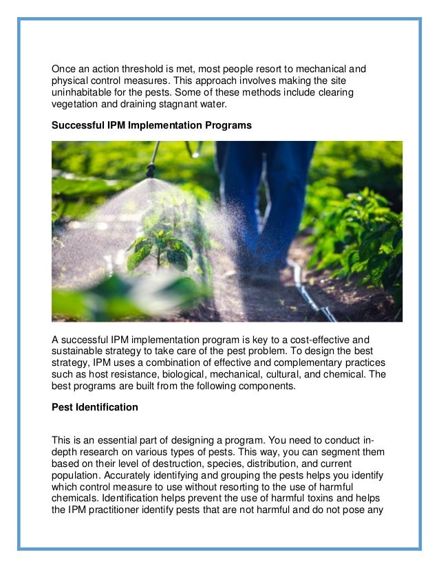 Once an action threshold is met, most people resort to mechanical and
physical control measures. This approach involves making the site
uninhabitable for the pests. Some of these methods include clearing
vegetation and draining stagnant water.
Successful IPM Implementation Programs
A successful IPM implementation program is key to a cost-effective and
sustainable strategy to take care of the pest problem. To design the best
strategy, IPM uses a combination of effective and complementary practices
such as host resistance, biological, mechanical, cultural, and chemical. The
best programs are built from the following components.
Pest Identification
This is an essential part of designing a program. You need to conduct in-
depth research on various types of pests. This way, you can segment them
based on their level of destruction, species, distribution, and current
population. Accurately identifying and grouping the pests helps you identify
which control measure to use without resorting to the use of harmful
chemicals. Identification helps prevent the use of harmful toxins and helps
the IPM practitioner identify pests that are not harmful and do not pose any
 