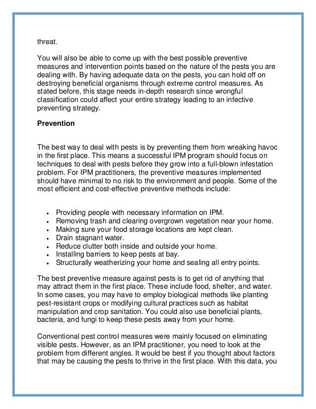 threat.
You will also be able to come up with the best possible preventive
measures and intervention points based on the nature of the pests you are
dealing with. By having adequate data on the pests, you can hold off on
destroying beneficial organisms through extreme control measures. As
stated before, this stage needs in-depth research since wrongful
classification could affect your entire strategy leading to an infective
preventing strategy.
Prevention
The best way to deal with pests is by preventing them from wreaking havoc
in the first place. This means a successful IPM program should focus on
techniques to deal with pests before they grow into a full-blown infestation
problem. For IPM practitioners, the preventive measures implemented
should have minimal to no risk to the environment and people. Some of the
most efficient and cost-effective preventive methods include:
 Providing people with necessary information on IPM.
 Removing trash and clearing overgrown vegetation near your home.
 Making sure your food storage locations are kept clean.
 Drain stagnant water.
 Reduce clutter both inside and outside your home.
 Installing barriers to keep pests at bay.
 Structurally weatherizing your home and sealing all entry points.
The best preventive measure against pests is to get rid of anything that
may attract them in the first place. These include food, shelter, and water.
In some cases, you may have to employ biological methods like planting
pest-resistant crops or modifying cultural practices such as habitat
manipulation and crop sanitation. You could also use beneficial plants,
bacteria, and fungi to keep these pests away from your home.
Conventional pest control measures were mainly focused on eliminating
visible pests. However, as an IPM practitioner, you need to look at the
problem from different angles. It would be best if you thought about factors
that may be causing the pests to thrive in the first place. With this data, you
 
