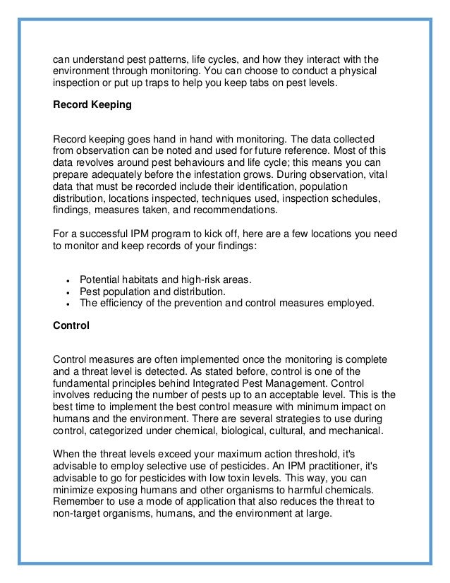 can understand pest patterns, life cycles, and how they interact with the
environment through monitoring. You can choose to conduct a physical
inspection or put up traps to help you keep tabs on pest levels.
Record Keeping
Record keeping goes hand in hand with monitoring. The data collected
from observation can be noted and used for future reference. Most of this
data revolves around pest behaviours and life cycle; this means you can
prepare adequately before the infestation grows. During observation, vital
data that must be recorded include their identification, population
distribution, locations inspected, techniques used, inspection schedules,
findings, measures taken, and recommendations.
For a successful IPM program to kick off, here are a few locations you need
to monitor and keep records of your findings:
 Potential habitats and high-risk areas.
 Pest population and distribution.
 The efficiency of the prevention and control measures employed.
Control
Control measures are often implemented once the monitoring is complete
and a threat level is detected. As stated before, control is one of the
fundamental principles behind Integrated Pest Management. Control
involves reducing the number of pests up to an acceptable level. This is the
best time to implement the best control measure with minimum impact on
humans and the environment. There are several strategies to use during
control, categorized under chemical, biological, cultural, and mechanical.
When the threat levels exceed your maximum action threshold, it's
advisable to employ selective use of pesticides. An IPM practitioner, it's
advisable to go for pesticides with low toxin levels. This way, you can
minimize exposing humans and other organisms to harmful chemicals.
Remember to use a mode of application that also reduces the threat to
non-target organisms, humans, and the environment at large.
 
