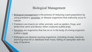 Biological Management
• Biological management is the process of reducing a pest population by
using predators, parasites, or disease organisms that ordinarily occur in
nature.
• Predators are insects (or other animals, such as spiders, frogs, and
birds) that catch and devour other creatures (called prey).
• Parasites are organisms that live on or in the body of a living organism
(called a host).
• Pathogens are disease-causing organisms, including viruses, bacteria,
and fungi that kill or debilitate their hosts. Killing of caterpillar with the
help of bacteria.
 
