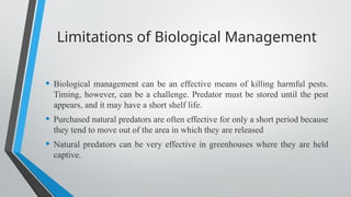 Limitations of Biological Management
• Biological management can be an effective means of killing harmful pests.
Timing, however, can be a challenge. Predator must be stored until the pest
appears, and it may have a short shelf life.
• Purchased natural predators are often effective for only a short period because
they tend to move out of the area in which they are released
• Natural predators can be very effective in greenhouses where they are held
captive.
 