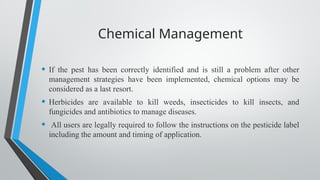Chemical Management
• If the pest has been correctly identified and is still a problem after other
management strategies have been implemented, chemical options may be
considered as a last resort.
• Herbicides are available to kill weeds, insecticides to kill insects, and
fungicides and antibiotics to manage diseases.
• All users are legally required to follow the instructions on the pesticide label
including the amount and timing of application.
 