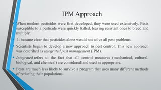 IPM Approach
• When modern pesticides were first developed, they were used extensively. Pests
susceptible to a pesticide were quickly killed, leaving resistant ones to breed and
multiply.
• It became clear that pesticides alone would not solve all pest problems.
• Scientists began to develop a new approach to pest control. This new approach
was described as integrated pest management (IPM).
• Integrated refers to the fact that all control measures (mechanical, cultural,
biological, and chemical) are considered and used as appropriate.
• Pests are much less likely to survive a program that uses many different methods
of reducing their populations.
 