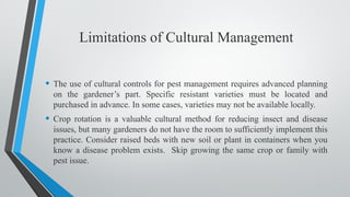 Limitations of Cultural Management
• The use of cultural controls for pest management requires advanced planning
on the gardener’s part. Specific resistant varieties must be located and
purchased in advance. In some cases, varieties may not be available locally.
• Crop rotation is a valuable cultural method for reducing insect and disease
issues, but many gardeners do not have the room to sufficiently implement this
practice. Consider raised beds with new soil or plant in containers when you
know a disease problem exists. Skip growing the same crop or family with
pest issue.
 