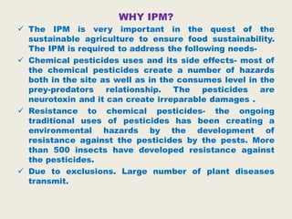 WHY IPM?
 The IPM is very important in the quest of the
sustainable agriculture to ensure food sustainability.
The IPM is required to address the following needs-
 Chemical pesticides uses and its side effects- most of
the chemical pesticides create a number of hazards
both in the site as well as in the consumes level in the
prey-predators relationship. The pesticides are
neurotoxin and it can create irreparable damages .
 Resistance to chemical pesticides- the ongoing
traditional uses of pesticides has been creating a
environmental hazards by the development of
resistance against the pesticides by the pests. More
than 500 insects have developed resistance against
the pesticides.
 Due to exclusions. Large number of plant diseases
transmit.
 