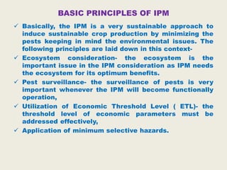 BASIC PRINCIPLES OF IPM
 Basically, the IPM is a very sustainable approach to
induce sustainable crop production by minimizing the
pests keeping in mind the environmental issues. The
following principles are laid down in this context-
 Ecosystem consideration- the ecosystem is the
important issue in the IPM consideration as IPM needs
the ecosystem for its optimum benefits.
 Pest surveillance- the surveillance of pests is very
important whenever the IPM will become functionally
operation,
 Utilization of Economic Threshold Level ( ETL)- the
threshold level of economic parameters must be
addressed effectively,
 Application of minimum selective hazards.
 