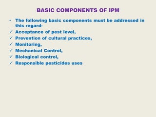 BASIC COMPONENTS OF IPM
• The following basic components must be addressed in
this regard-
 Acceptance of pest level,
 Prevention of cultural practices,
 Monitoring,
 Mechanical Control,
 Biological control,
 Responsible pesticides uses
 