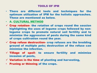 TOOLS OF IPM
• There are different tools and techniques for the
optimum utilization of IPM for the holistic approaches.
These are mentioned as below.
• A. CULTURAL METHOD
 Crop rotation- the rotation of crops round the session
highlighting the uses of legume crops followed by non-
legume crops to promote natural soil fertility and to
minimize the aggression of pests during the same kind
of crops cultivation round the year.
 Crop refuse destruction- crop refuses are the bredding
ground of multiple pets; destruction of the refuse can
minimize the infection.
 Tillage of spoil- to ensure fertility and minimize
invasion of pests,
 Variation in the time of planting and harvesting,
• Pruning or thinning of the crops.
 