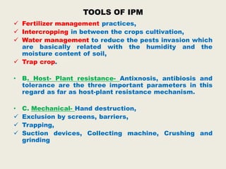 TOOLS OF IPM
 Fertilizer management practices,
 Intercropping in between the crops cultivation,
 Water management to reduce the pests invasion which
are basically related with the humidity and the
moisture content of soil,
 Trap crop.
• B. Host- Plant resistance- Antixnosis, antibiosis and
tolerance are the three important parameters in this
regard as far as host-plant resistance mechanism.
• C. Mechanical- Hand destruction,
 Exclusion by screens, barriers,
 Trapping,
 Suction devices, Collecting machine, Crushing and
grinding
 